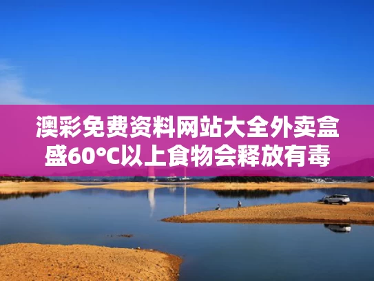 澳彩免费资料网站大全	外卖盒盛60℃以上食物会释放有毒物质