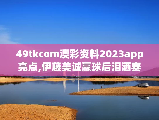 49tkcom澳彩资料2023app亮点,伊藤美诚赢球后泪洒赛场