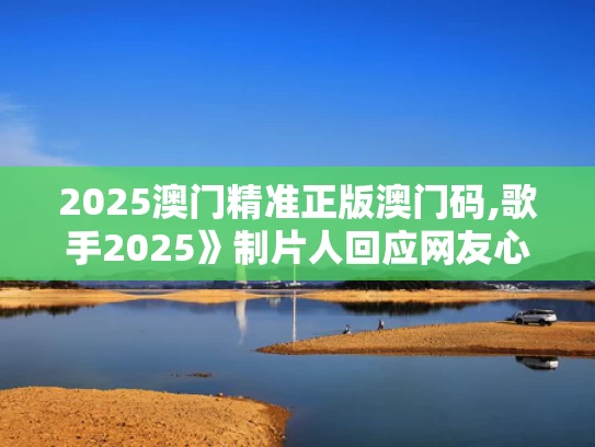 2025澳门精准正版澳门码,歌手2025》制片人回应网友心理落差