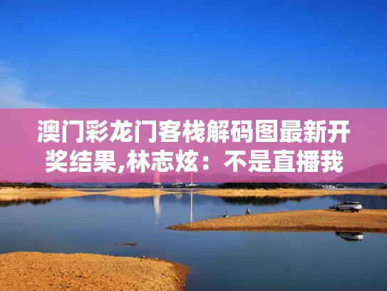 澳门彩龙门客栈解码图最新开奖结果,林志炫：不是直播我不会回《歌手》