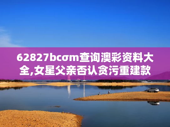62827bcσm查询澳彩资料大全,女星父亲否认贪污重建款 原单位回应