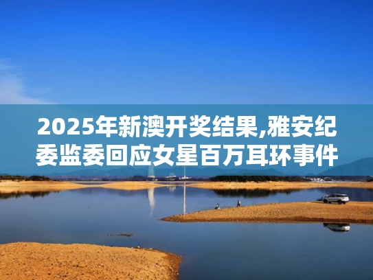 2025年新澳开奖结果,雅安纪委监委回应女星百万耳环事件