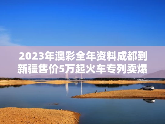 2023年澳彩全年资料	成都到新疆售价5万起火车专列卖爆