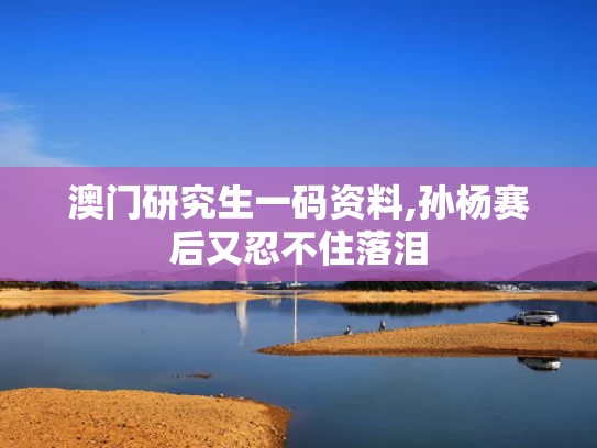 澳门研究生一码资料,孙杨赛后又忍不住落泪