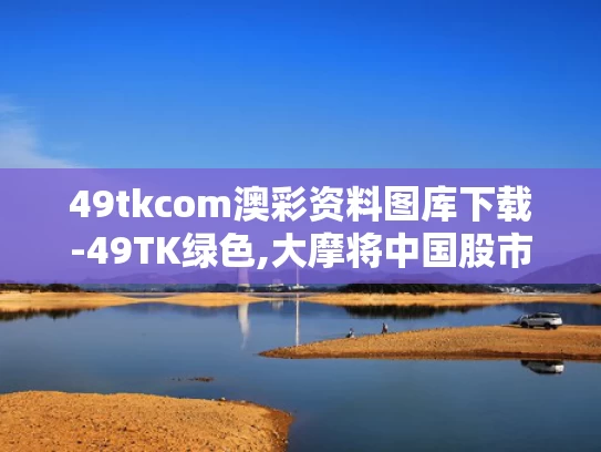 49tkcom澳彩资料图库下载-49TK绿色,大摩将中国股市指数评级调至标配