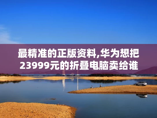 最精准的正版资料,华为想把23999元的折叠电脑卖给谁