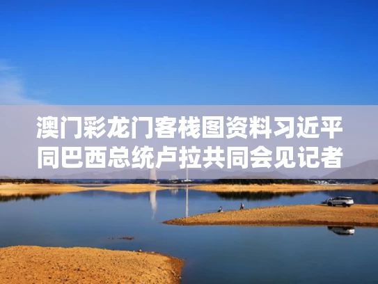 澳门彩龙门客栈图资料	习近平同巴西总统卢拉共同会见记者