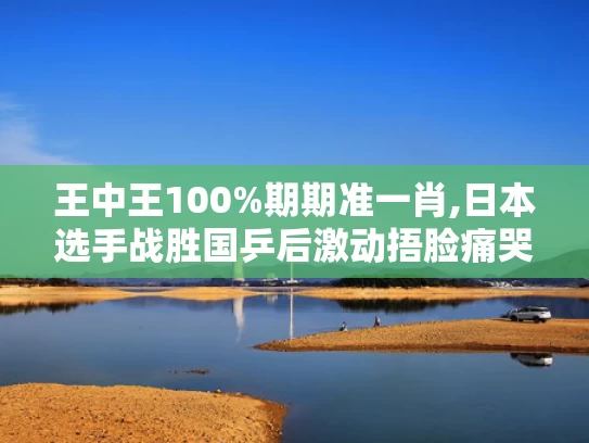 王中王100%期期准一肖,日本选手战胜国乒后激动捂脸痛哭