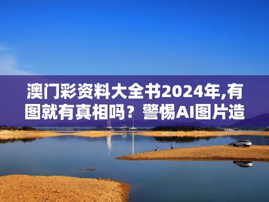 澳门彩资料大全书2024年,有图就有真相吗？警惕AI图片造假
