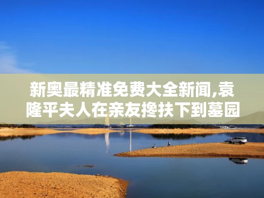 新奥最精准免费大全新闻,袁隆平夫人在亲友搀扶下到墓园祭扫