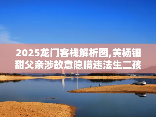 2025龙门客栈解析图,黄杨钿甜父亲涉故意隐瞒违法生二孩