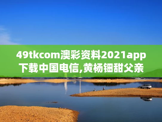 49tkcom澳彩资料2021app下载中国电信,黄杨钿甜父亲被立案调查