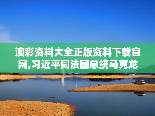 澳彩资料大全正版资料下载官网,习近平同法国总统马克龙通电话